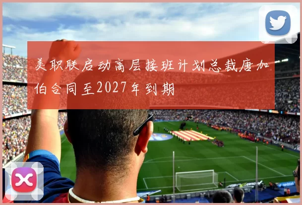 美职联启动高层接班计划总裁唐加伯合同至2027年到期