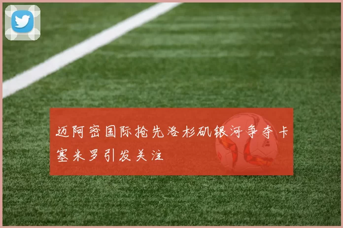 迈阿密国际抢先洛杉矶银河争夺卡塞米罗引发关注