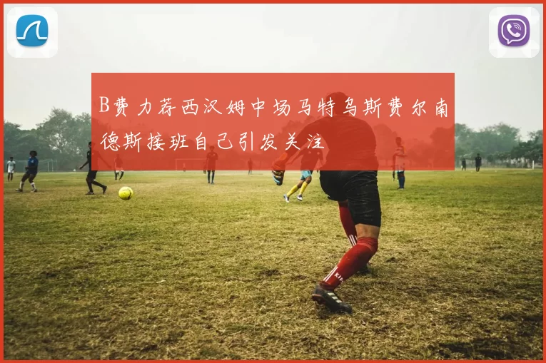B费力荐西汉姆中场马特乌斯费尔南德斯接班自己引发关注