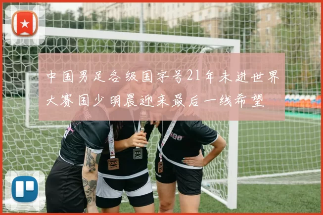 中国男足各级国字号21年未进世界大赛国少明晨迎来最后一线希望
