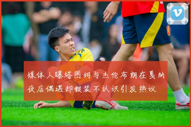 媒体人曝塔图姆与杰伦布朗在戛纳夜店偶遇却假装不认识引发热议