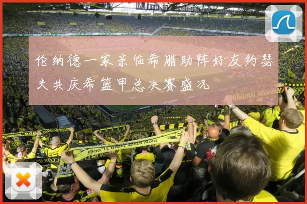 伦纳德一家亲临希腊助阵好友约瑟夫共庆希篮甲总决赛盛况