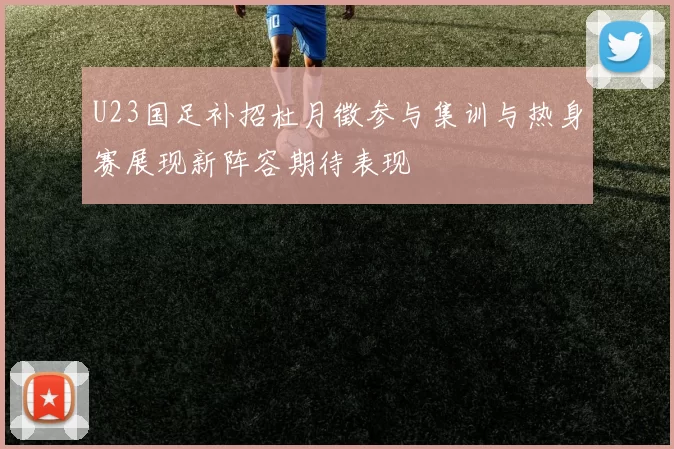 U23国足补招杜月徵参与集训与热身赛展现新阵容期待表现