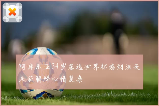 阿库尼亚34岁落选世界杯感到沮丧未获解释心情复杂