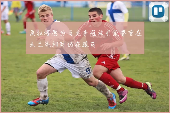 莫拉塔愿为马竞夺冠放弃荣誉曾在米兰亮相时仍在服药
