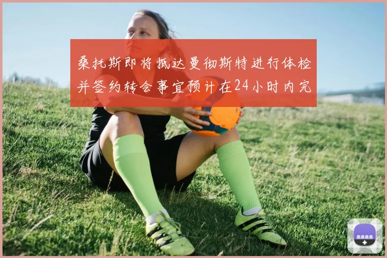 桑托斯即将抵达曼彻斯特进行体检并签约转会事宜预计在24小时内完成