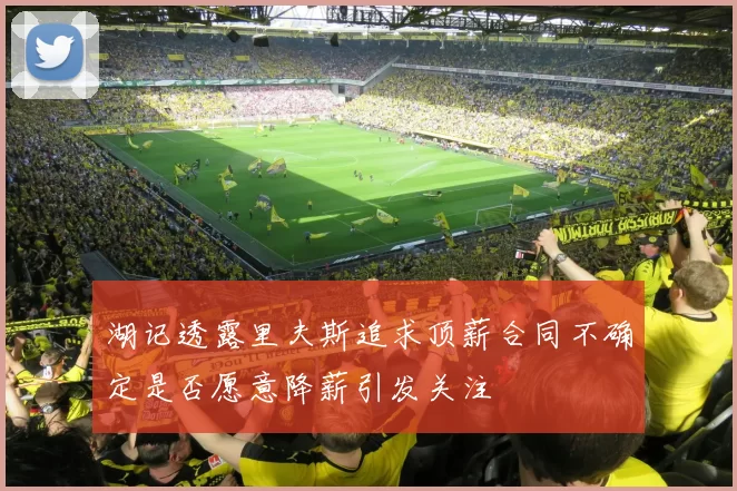 湖记透露里夫斯追求顶薪合同不确定是否愿意降薪引发关注