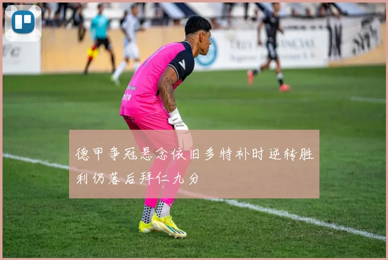 德甲争冠悬念依旧多特补时逆转胜利仍落后拜仁九分