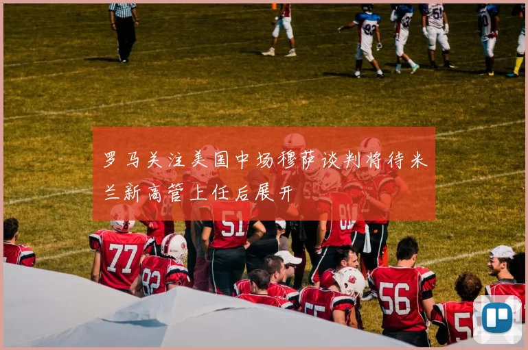罗马关注美国中场穆萨谈判将待米兰新高管上任后展开