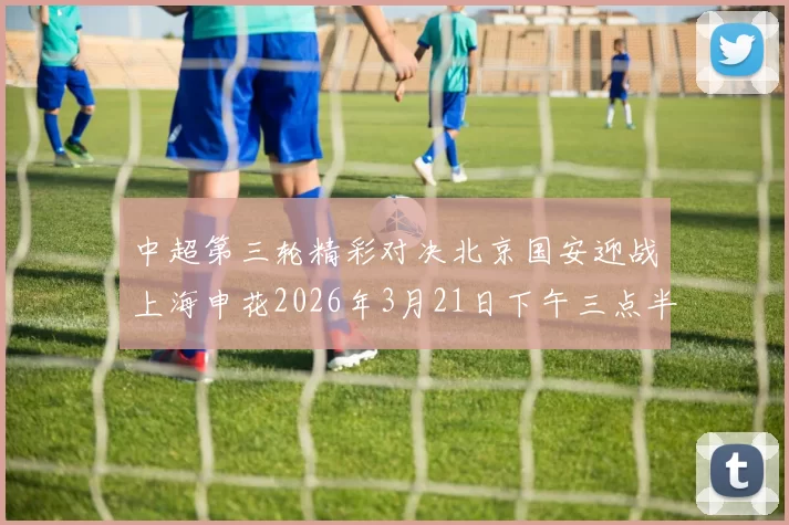 中超第三轮精彩对决北京国安迎战上海申花2026年3月21日下午三点半开赛