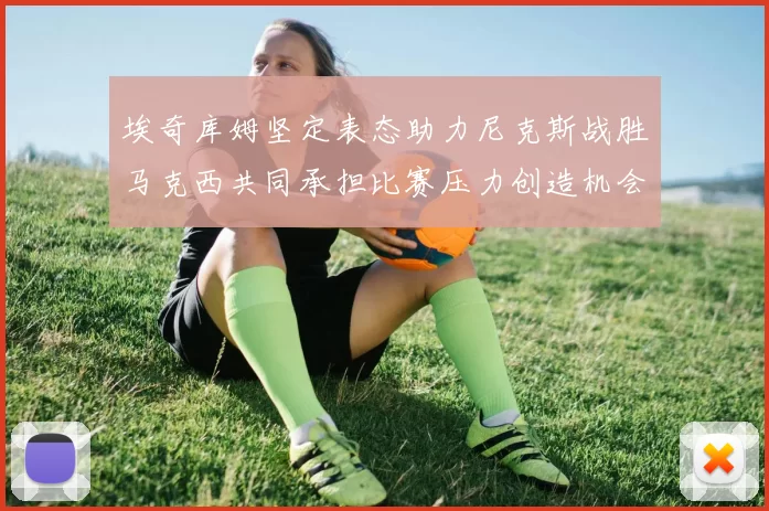 埃奇库姆坚定表态助力尼克斯战胜马克西共同承担比赛压力创造机会