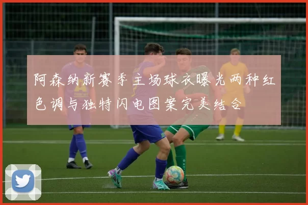 阿森纳新赛季主场球衣曝光两种红色调与独特闪电图案完美结合
