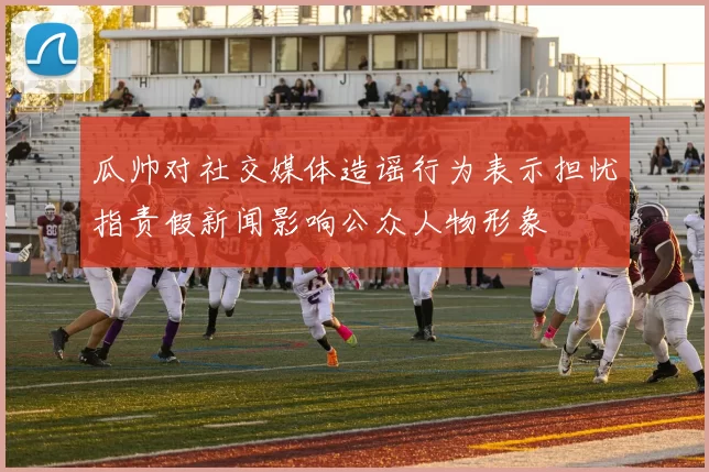 瓜帅对社交媒体造谣行为表示担忧指责假新闻影响公众人物形象