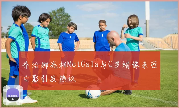 乔治娜亮相MetGala与C罗蜡像亲密合影引发热议