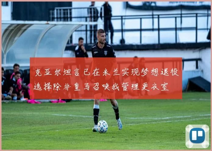 克亚尔坦言已在米兰实现梦想退役选择除非皇马召唤我管理更衣室