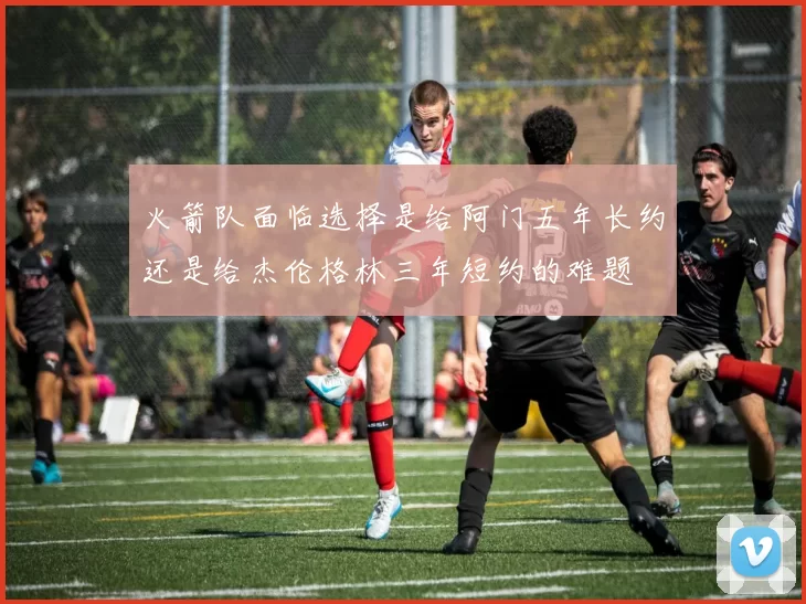 火箭队面临选择是给阿门五年长约还是给杰伦格林三年短约的难题