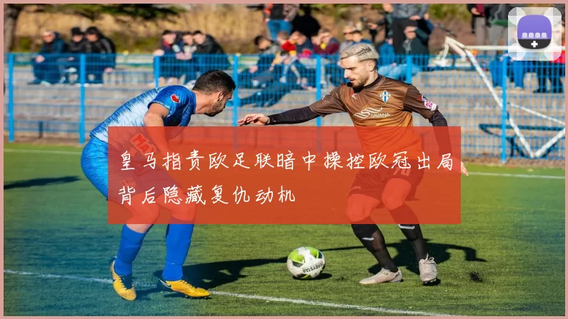 皇马指责欧足联暗中操控欧冠出局背后隐藏复仇动机