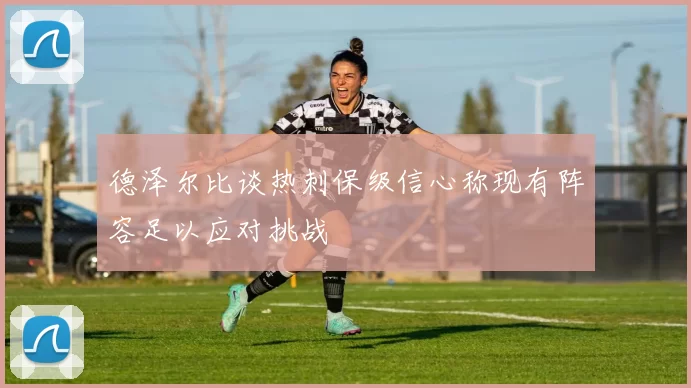 德泽尔比谈热刺保级信心称现有阵容足以应对挑战