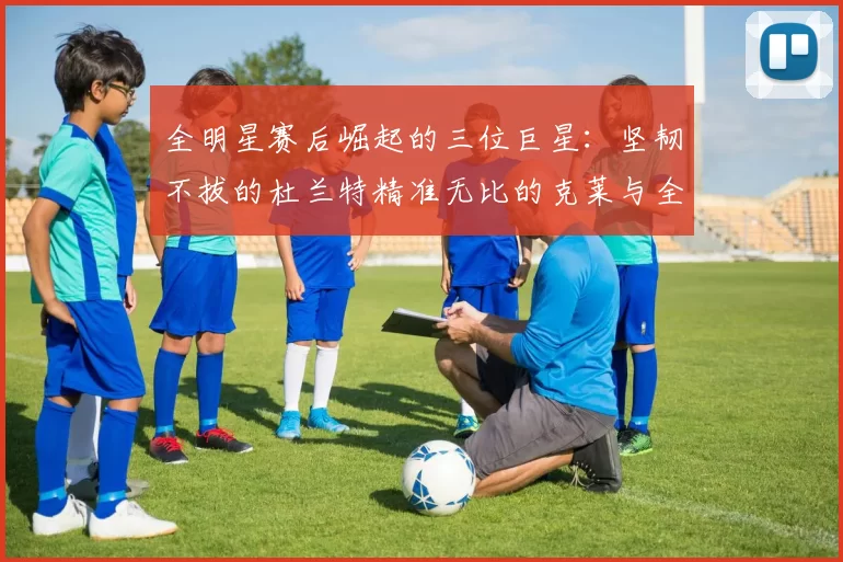 全明星赛后崛起的三位巨星：坚韧不拔的杜兰特精准无比的克莱与全能大师哈登