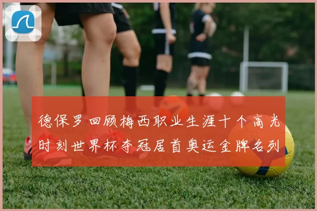 德保罗回顾梅西职业生涯十个高光时刻世界杯夺冠居首奥运金牌名列第四