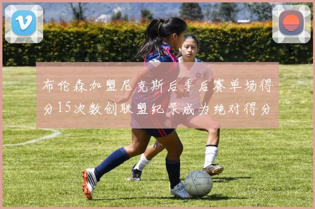 布伦森加盟尼克斯后季后赛单场得分15次数创联盟纪录成为绝对得分王