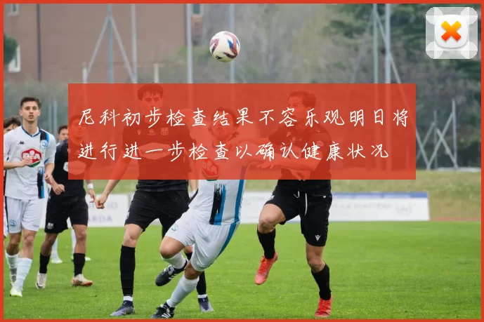 尼科初步检查结果不容乐观明日将进行进一步检查以确认健康状况